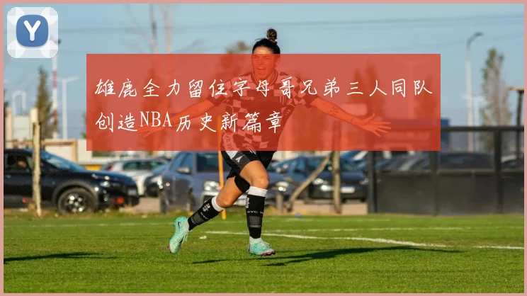 雄鹿全力留住字母哥兄弟三人同队创造NBA历史新篇章