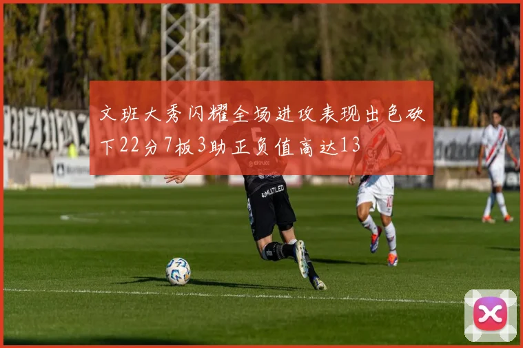 文班大秀闪耀全场进攻表现出色砍下22分7板3助正负值高达13