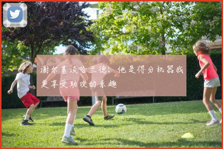 谢尔基谈哈兰德：他是得分机器我更享受助攻的乐趣