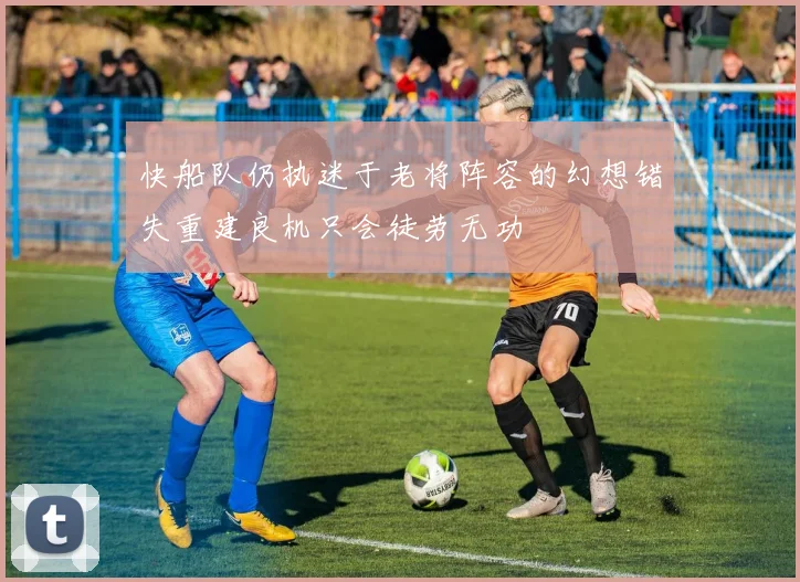 快船队仍执迷于老将阵容的幻想错失重建良机只会徒劳无功