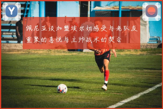 佩尼亚谈加盟埃尔切感受与老队友重聚的喜悦与主帅战术的契合