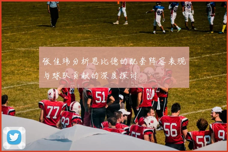 张佳玮分析恩比德的配套阵容表现与球队贡献的深度探讨