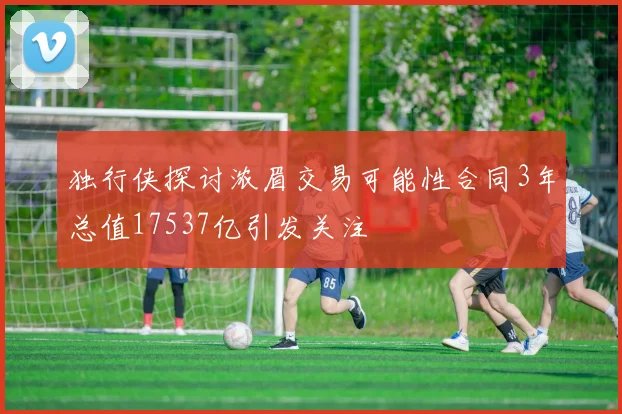 独行侠探讨浓眉交易可能性合同3年总值17537亿引发关注