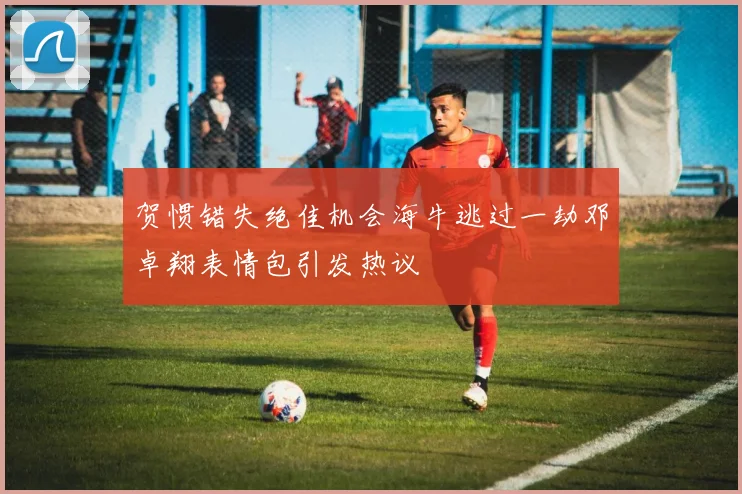 贺惯错失绝佳机会海牛逃过一劫邓卓翔表情包引发热议