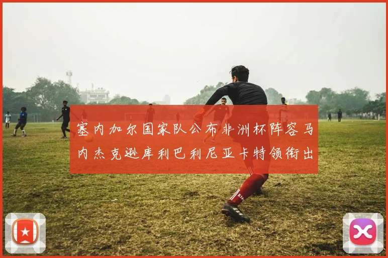 塞内加尔国家队公布非洲杯阵容马内杰克逊库利巴利尼亚卡特领衔出征