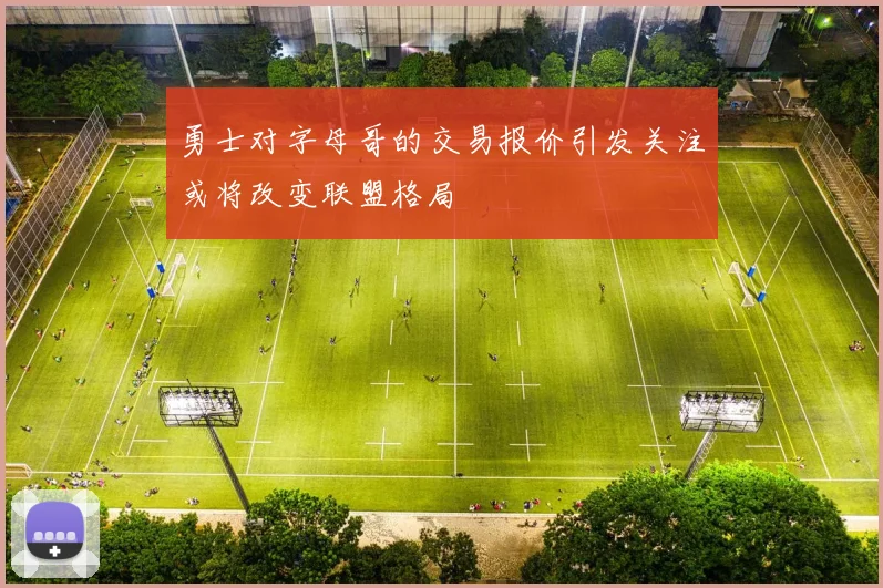 勇士对字母哥的交易报价引发关注或将改变联盟格局