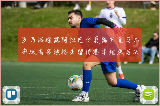 罗马诺透露阿拉巴今夏离开皇马几率极高吕迪格去留待赛季结束后决定