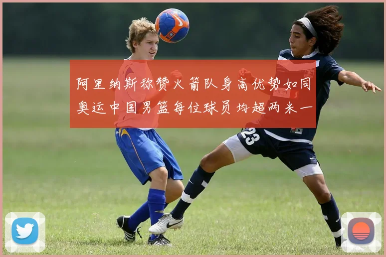 阿里纳斯称赞火箭队身高优势如同奥运中国男篮每位球员均超两米一