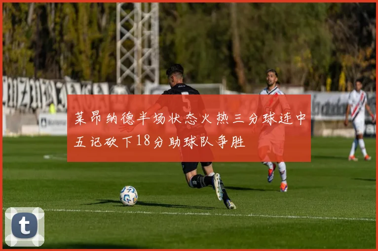 莱昂纳德半场状态火热三分球连中五记砍下18分助球队争胜