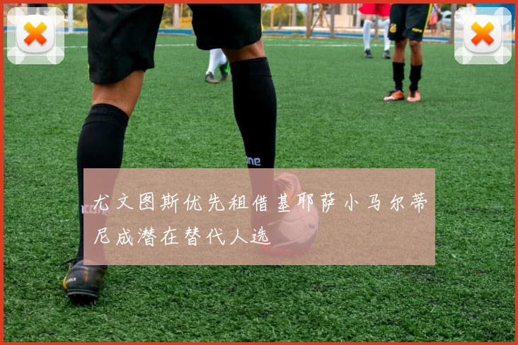 尤文图斯优先租借基耶萨小马尔蒂尼成潜在替代人选