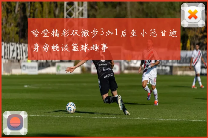 哈登精彩双撤步3加1后坐小范甘迪身旁畅谈篮球趣事