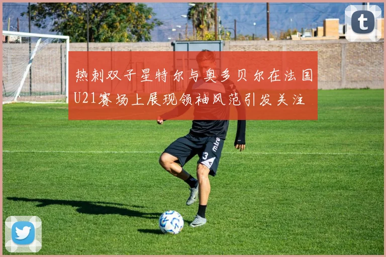 热刺双子星特尔与奥多贝尔在法国U21赛场上展现领袖风范引发关注