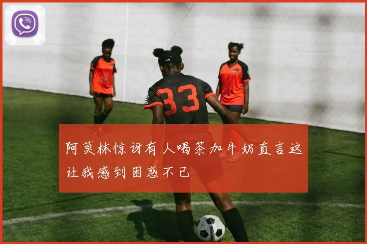 阿莫林惊讶有人喝茶加牛奶直言这让我感到困惑不已