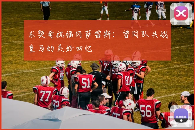 东契奇祝福冈萨雷斯：曾同队共战皇马的美好回忆