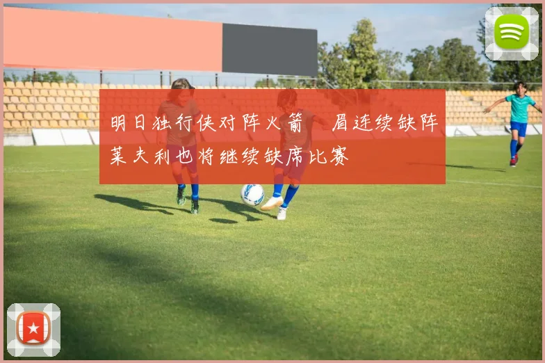 明日独行侠对阵火箭濃眉连续缺阵莱夫利也将继续缺席比赛