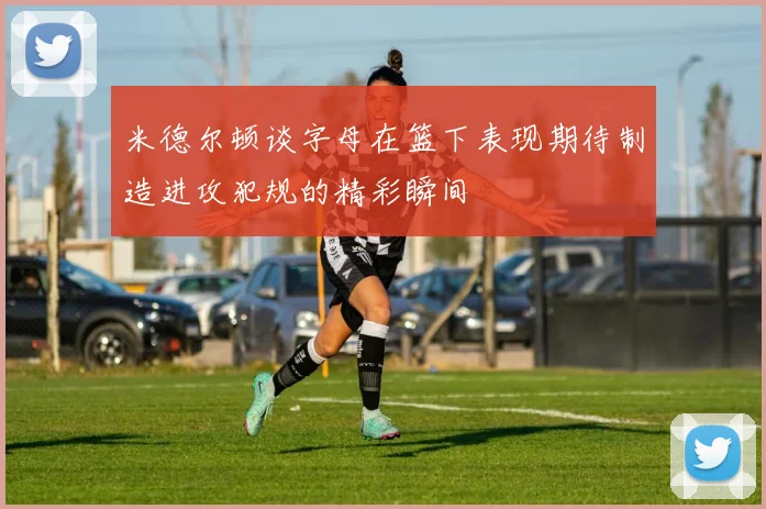 米德尔顿谈字母在篮下表现期待制造进攻犯规的精彩瞬间