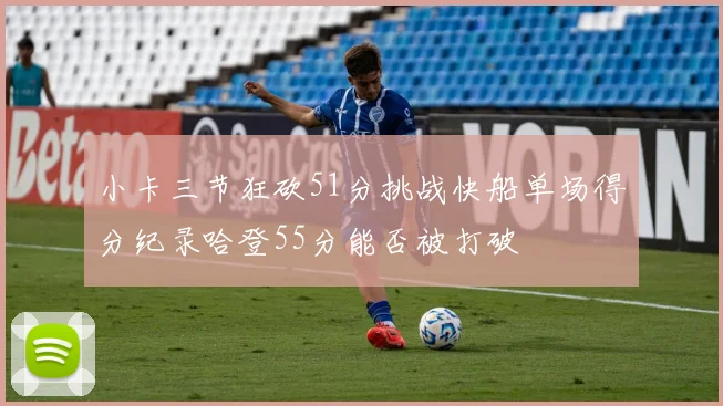 小卡三节狂砍51分挑战快船单场得分纪录哈登55分能否被打破
