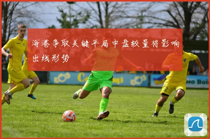 海港争取关键平局中盘较量将影响出线形势