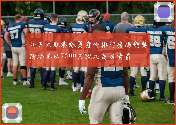 非五大联赛球员身价排行榜揭晓奥斯梅恩以7500万欧元高居榜首
