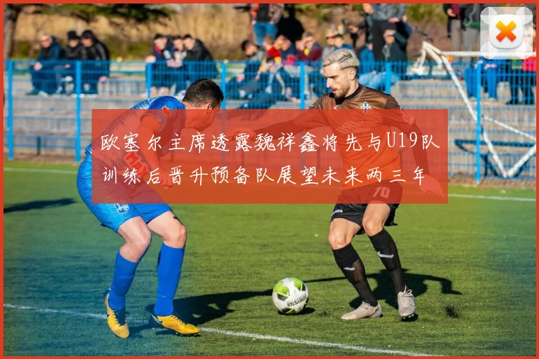 欧塞尔主席透露魏祥鑫将先与U19队训练后晋升预备队展望未来两三年进入一线队