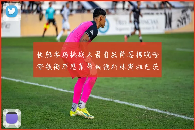 快船客场挑战火箭首发阵容揭晓哈登领衔邓恩莱昂纳德科林斯祖巴茨共战强敌
