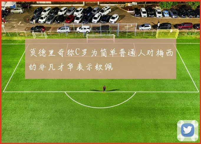 莫德里奇称C罗为简单普通人对梅西的非凡才华表示钦佩