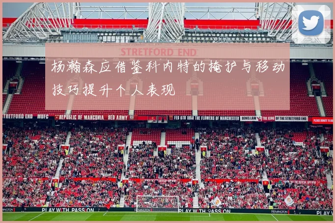 杨瀚森应借鉴科内特的掩护与移动技巧提升个人表现