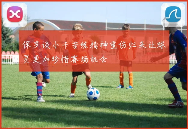 保罗谈小卡苦练精神重伤归来让球员更加珍惜赛场机会