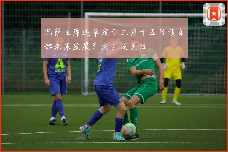 巴萨主席选举定于三月十五日俱乐部未来发展引发广泛关注