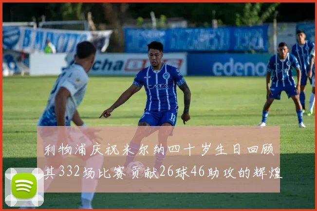 利物浦庆祝米尔纳四十岁生日回顾其332场比赛贡献26球46助攻的辉煌历程