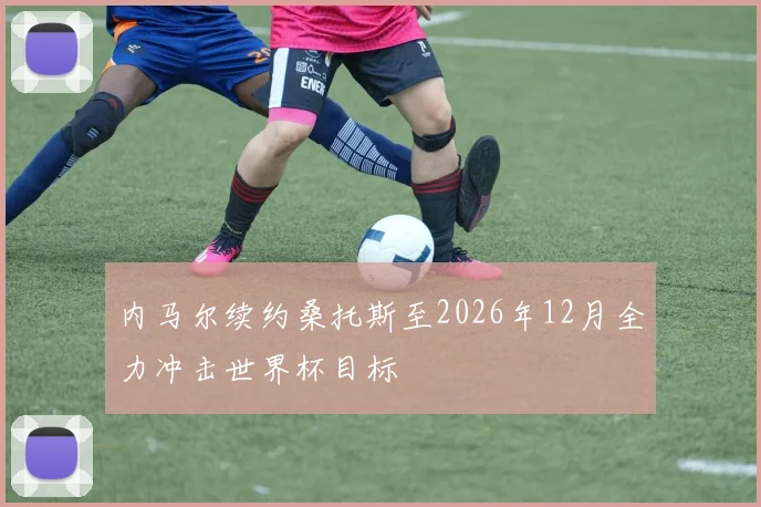内马尔续约桑托斯至2026年12月全力冲击世界杯目标