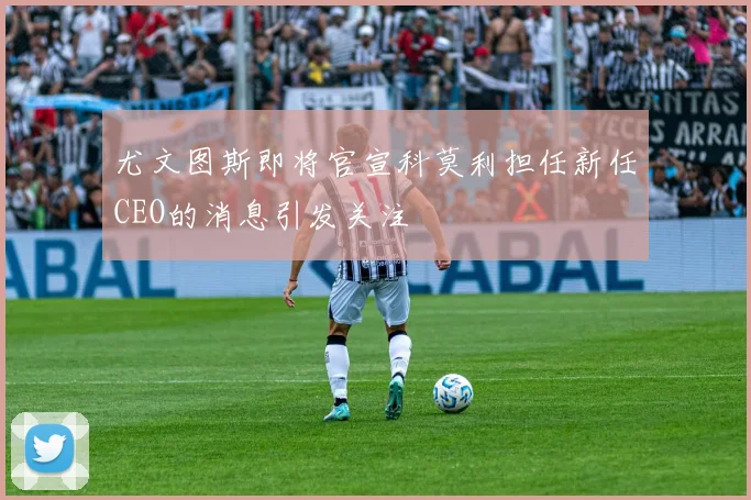 尤文图斯即将官宣科莫利担任新任CEO的消息引发关注