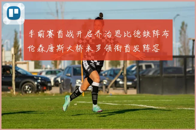 季前赛首战开启乔治恩比德缺阵布伦森唐斯大桥米罗领衔首发阵容