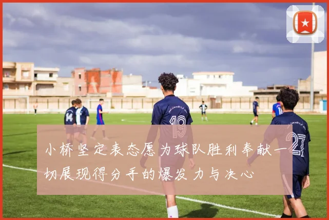 小桥坚定表态愿为球队胜利奉献一切展现得分手的爆发力与决心