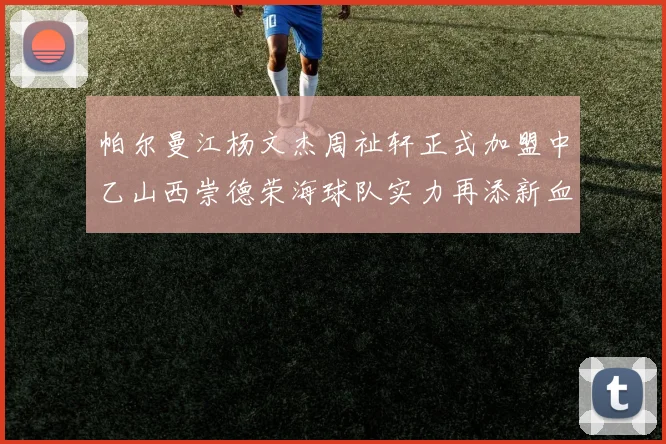 帕尔曼江杨文杰周祉轩正式加盟中乙山西崇德荣海球队实力再添新血