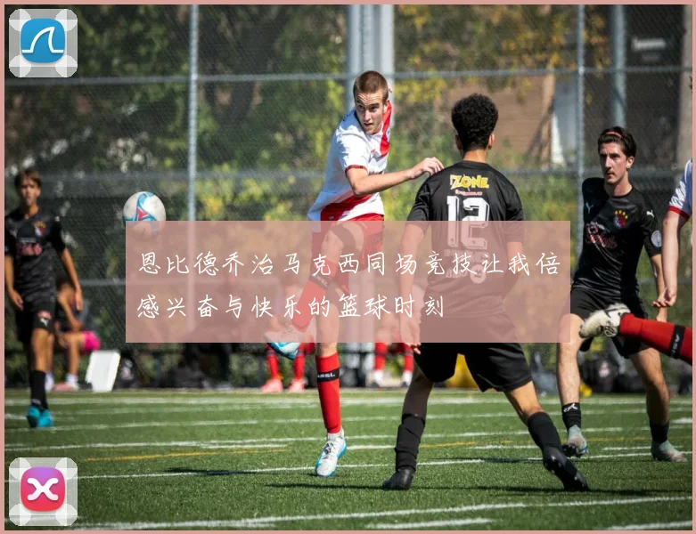 恩比德乔治马克西同场竞技让我倍感兴奋与快乐的篮球时刻