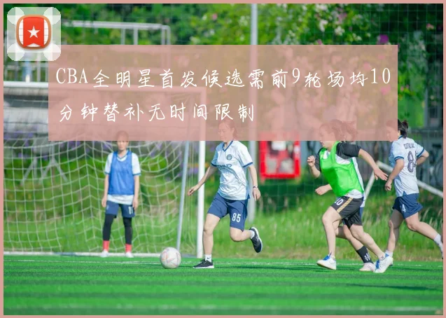 CBA全明星首发候选需前9轮场均10分钟替补无时间限制