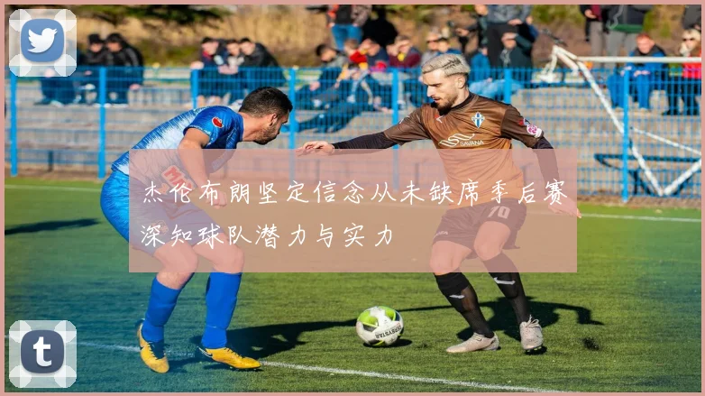 杰伦布朗坚定信念从未缺席季后赛深知球队潜力与实力