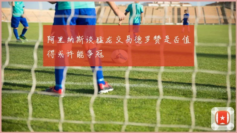 阿里纳斯谈猛龙交易德罗赞是否值得或许能争冠