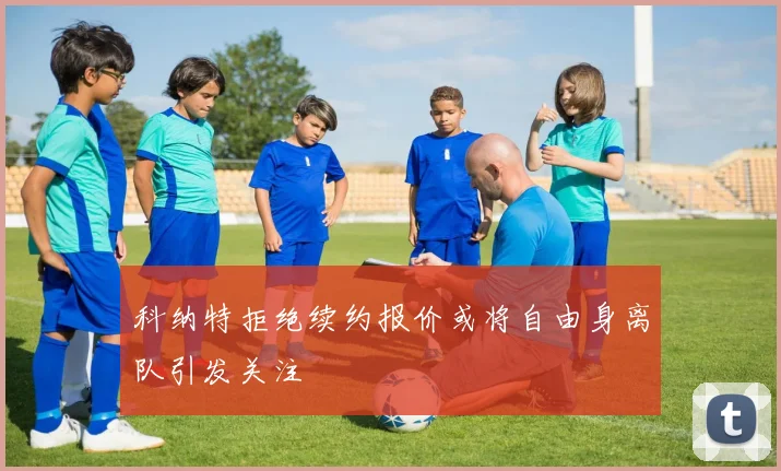 科纳特拒绝续约报价或将自由身离队引发关注