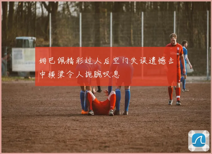 姆巴佩精彩过人后空门失误遗憾击中横梁令人扼腕叹息