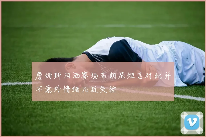 詹姆斯泪洒赛场布朗尼坦言对此并不意外情绪几近失控