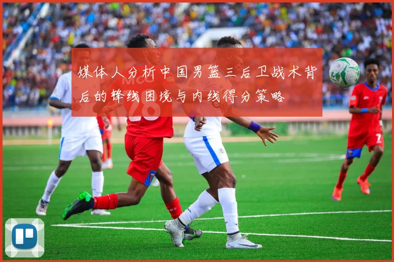 媒体人分析中国男篮三后卫战术背后的锋线困境与内线得分策略