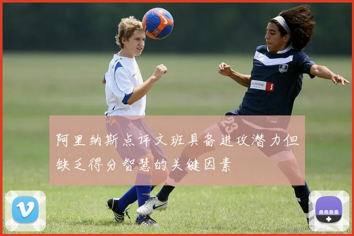 阿里纳斯点评文班具备进攻潜力但缺乏得分智慧的关键因素
