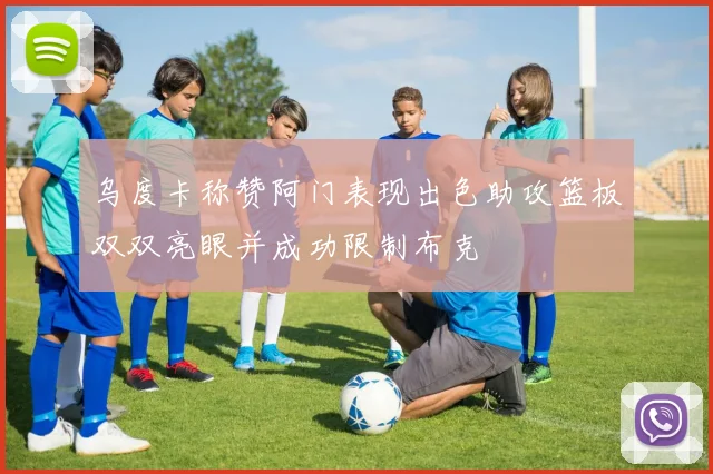 乌度卡称赞阿门表现出色助攻篮板双双亮眼并成功限制布克
