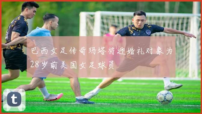 巴西女足传奇玛塔将迎婚礼对象为28岁前美国女足球员
